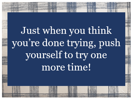 This is an inspirational quote: Just when you think you're done trying, push yourself to try one more time."